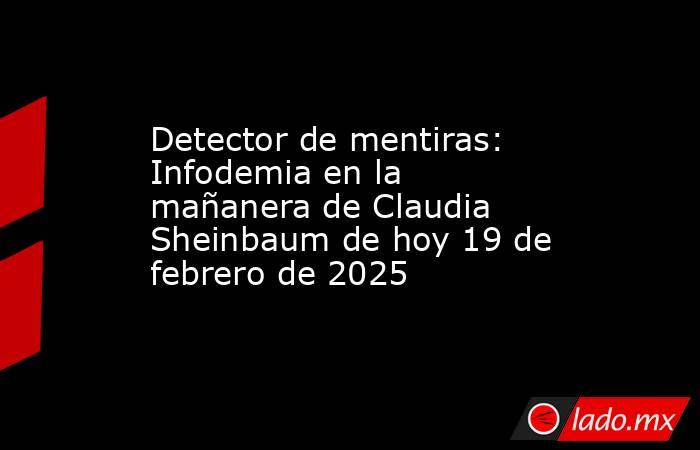 Detector de mentiras: Infodemia en la mañanera de Claudia Sheinbaum de hoy 19 de febrero de 2025 . Noticias en tiempo real