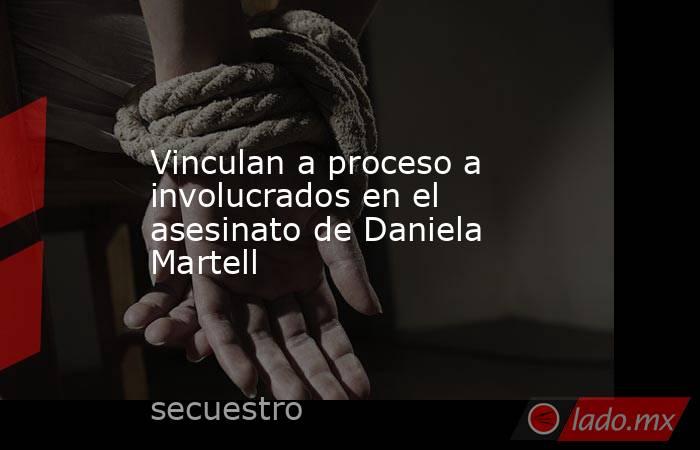 Vinculan a proceso a involucrados en el asesinato de Daniela Martell. Noticias en tiempo real