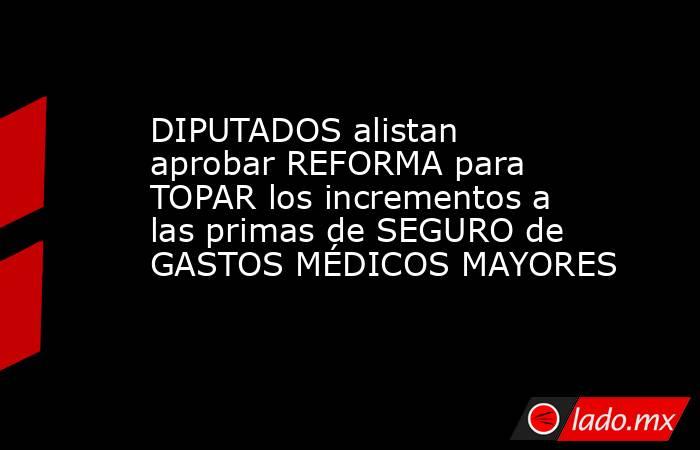 DIPUTADOS alistan aprobar REFORMA para TOPAR los incrementos a las primas de SEGURO de GASTOS MÉDICOS MAYORES. Noticias en tiempo real