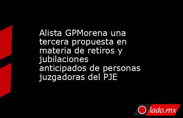 Alista GPMorena una tercera propuesta en materia de retiros y jubilaciones anticipados de personas juzgadoras del PJE. Noticias en tiempo real