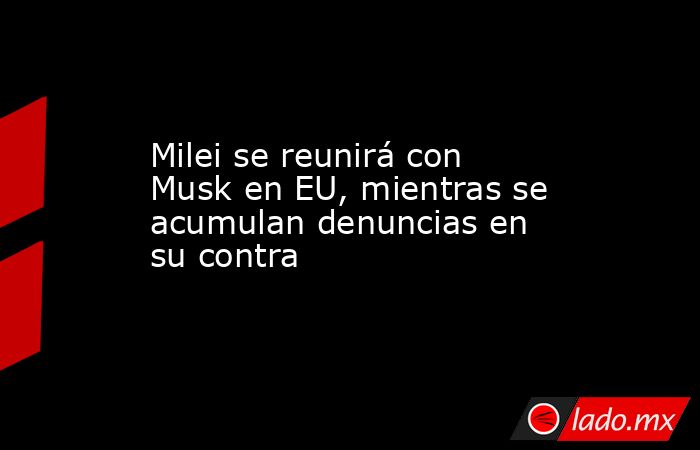Milei se reunirá con Musk en EU, mientras se acumulan denuncias en su contra. Noticias en tiempo real