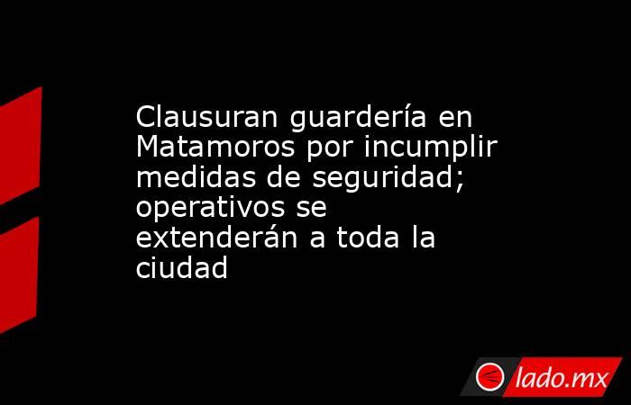Clausuran guardería en Matamoros por incumplir medidas de seguridad; operativos se extenderán a toda la ciudad. Noticias en tiempo real