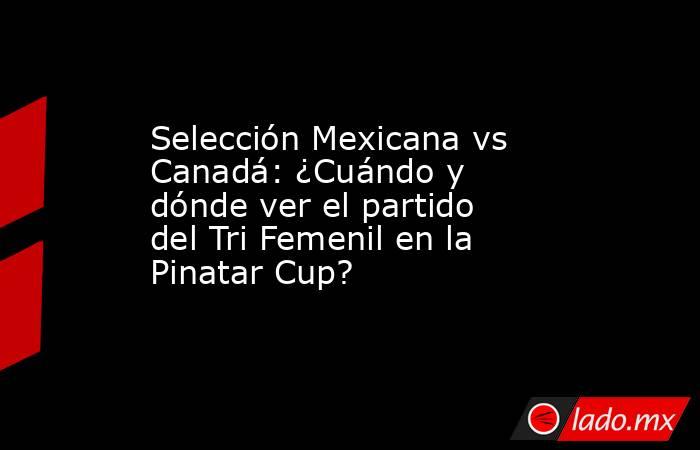 Selección Mexicana vs Canadá: ¿Cuándo y dónde ver el partido del Tri Femenil en la Pinatar Cup?. Noticias en tiempo real