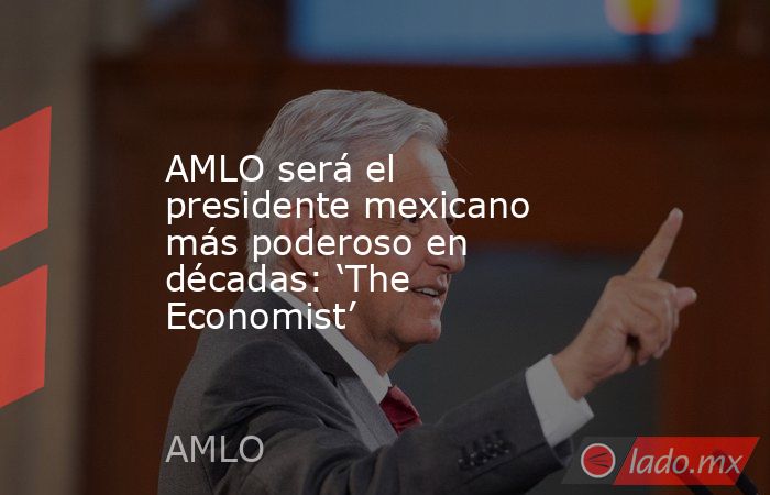 AMLO será el presidente mexicano más poderoso en décadas: ‘The Economist’. Noticias en tiempo real