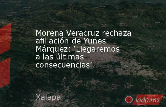 Morena Veracruz rechaza afiliación de Yunes Márquez: ‘Llegaremos a las últimas consecuencias’. Noticias en tiempo real