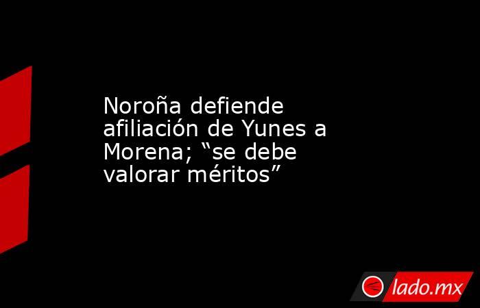 Noroña defiende afiliación de Yunes a Morena; “se debe valorar méritos”. Noticias en tiempo real