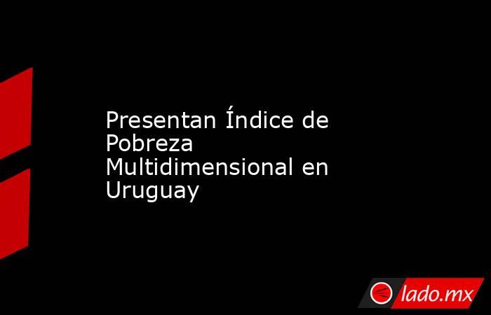 Presentan Índice de Pobreza Multidimensional en Uruguay. Noticias en tiempo real