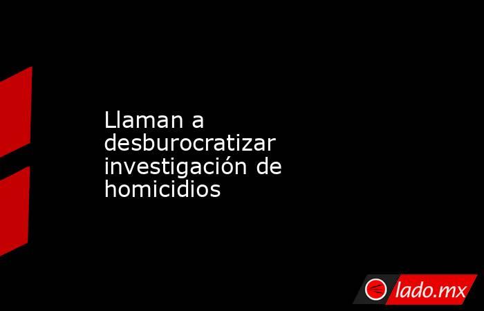 Llaman a desburocratizar investigación de homicidios. Noticias en tiempo real