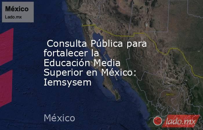  Consulta Pública para fortalecer la Educación Media Superior en México: Iemsysem. Noticias en tiempo real