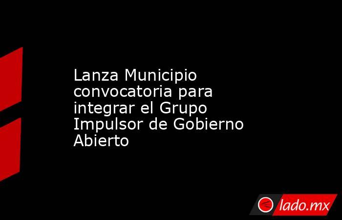 Lanza Municipio convocatoria para integrar el Grupo Impulsor de Gobierno Abierto. Noticias en tiempo real