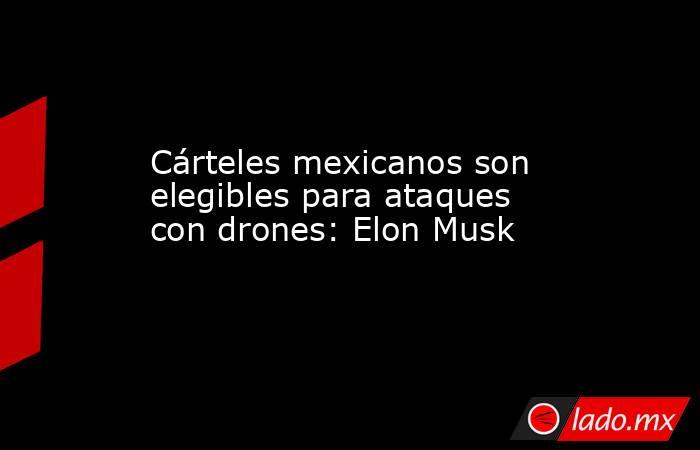 Cárteles mexicanos son elegibles para ataques con drones: Elon Musk. Noticias en tiempo real