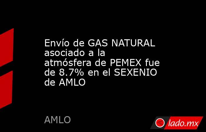 Envío de GAS NATURAL asociado a la atmósfera de PEMEX fue de 8.7% en el SEXENIO de AMLO. Noticias en tiempo real