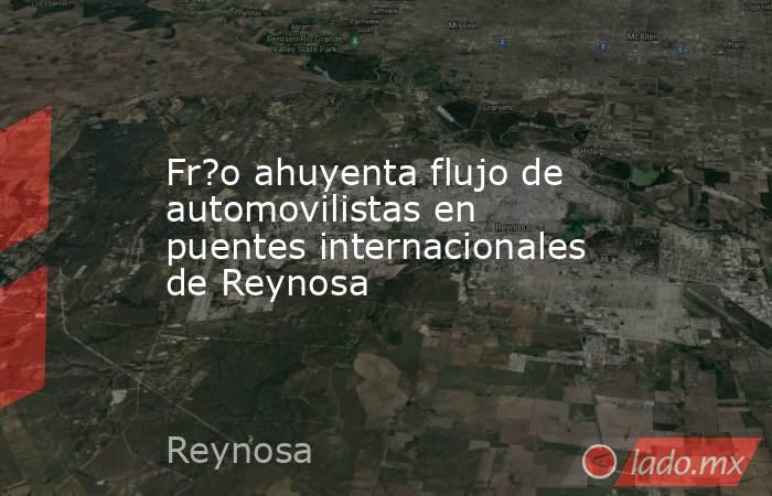 Fr?o ahuyenta flujo de automovilistas en puentes internacionales de Reynosa. Noticias en tiempo real