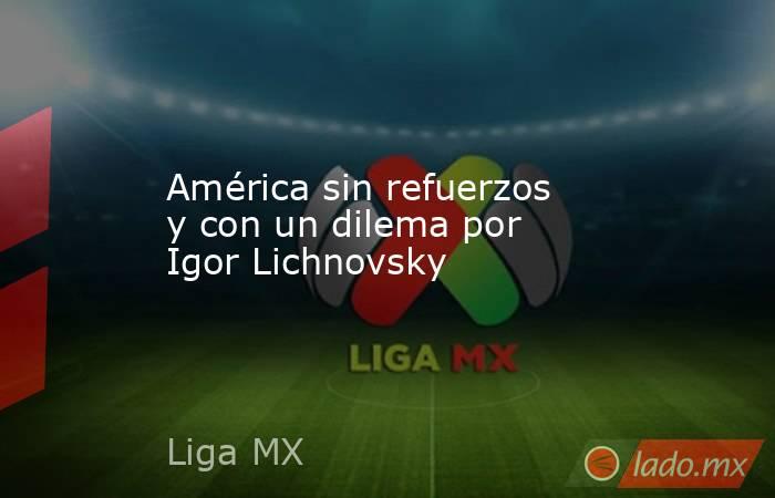 América sin refuerzos y con un dilema por Igor Lichnovsky. Noticias en tiempo real