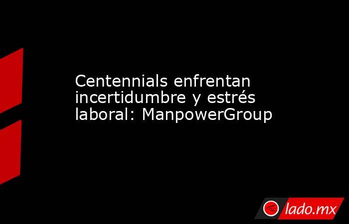 Centennials enfrentan incertidumbre y estrés laboral: ManpowerGroup. Noticias en tiempo real