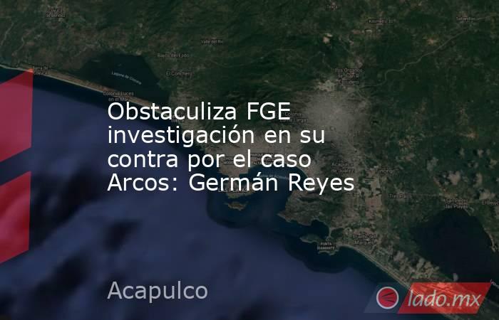 Obstaculiza FGE investigación en su contra por el caso Arcos: Germán Reyes. Noticias en tiempo real