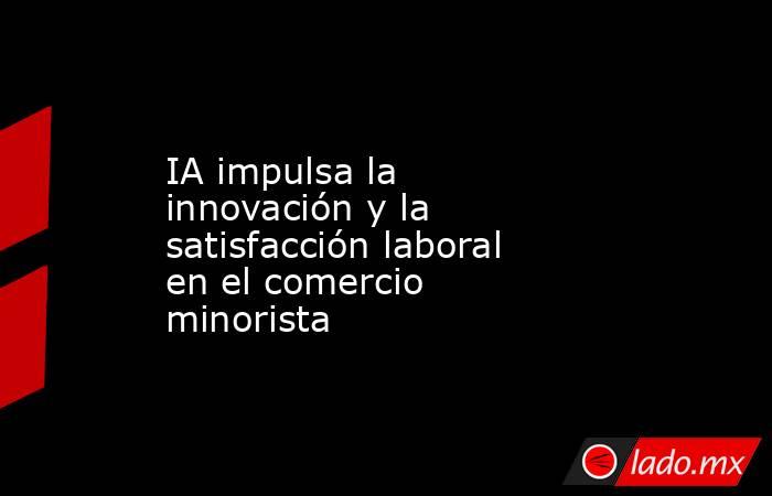 IA impulsa la innovación y la satisfacción laboral en el comercio minorista. Noticias en tiempo real