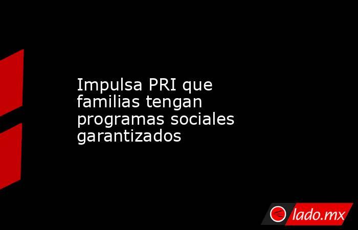 Impulsa PRI que familias tengan programas sociales garantizados. Noticias en tiempo real