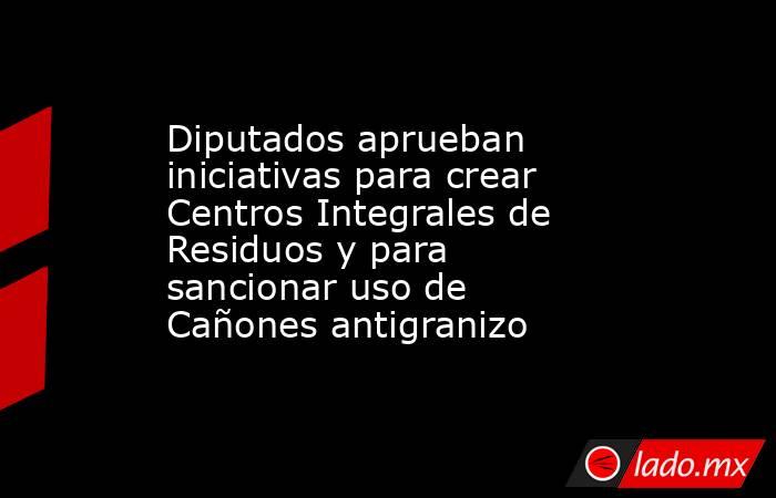 Diputados aprueban iniciativas para crear Centros Integrales de Residuos y para sancionar uso de Cañones antigranizo. Noticias en tiempo real