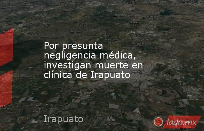 Por presunta negligencia médica, investigan muerte en clínica de Irapuato. Noticias en tiempo real