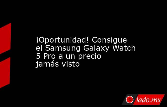                                                             ¡Oportunidad! Consigue el Samsung Galaxy Watch 5 Pro a un precio jamás visto                                                        . Noticias en tiempo real