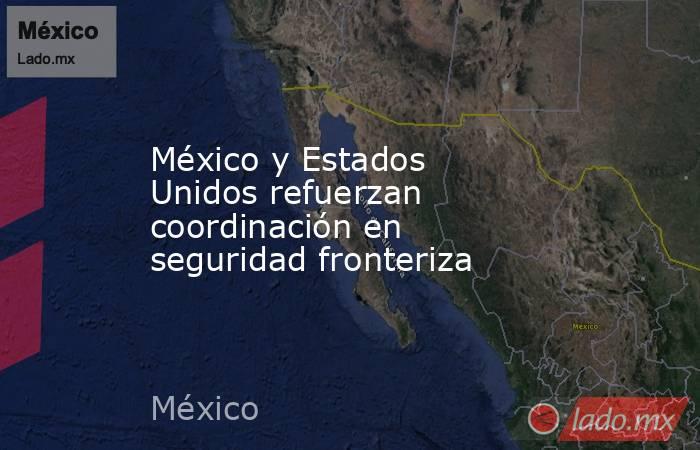 México y Estados Unidos refuerzan coordinación en seguridad fronteriza. Noticias en tiempo real
