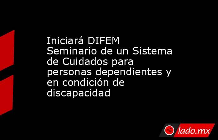 Iniciará DIFEM Seminario de un Sistema de Cuidados para personas dependientes y en condición de discapacidad. Noticias en tiempo real