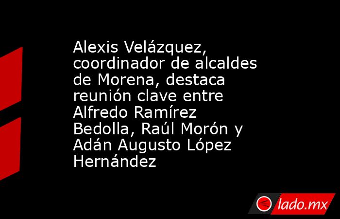 Alexis Velázquez, coordinador de alcaldes de Morena, destaca reunión clave entre Alfredo Ramírez Bedolla, Raúl Morón y Adán Augusto López Hernández. Noticias en tiempo real