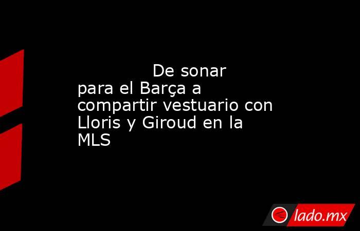                                      De sonar para el Barça a compartir vestuario con Lloris y Giroud en la MLS                                 . Noticias en tiempo real