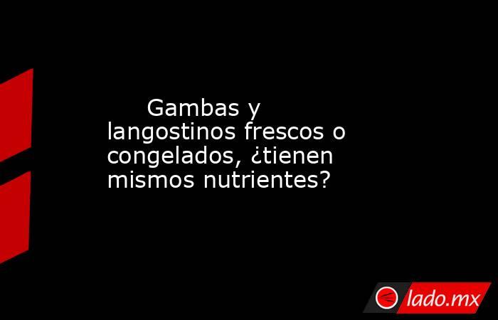                                                      Gambas y langostinos frescos o congelados, ¿tienen mismos nutrientes?                                                 . Noticias en tiempo real