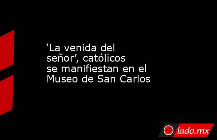 ‘La venida del señor’, católicos se manifiestan en el Museo de San Carlos. Noticias en tiempo real