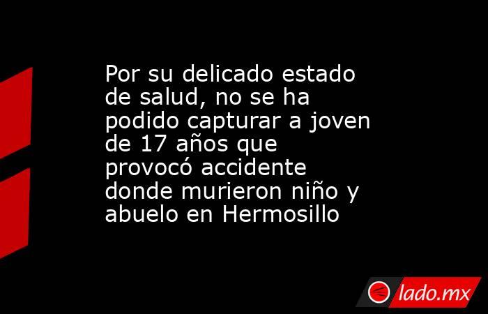 Por su delicado estado de salud, no se ha podido capturar a joven de 17 años que provocó accidente donde murieron niño y abuelo en Hermosillo. Noticias en tiempo real
