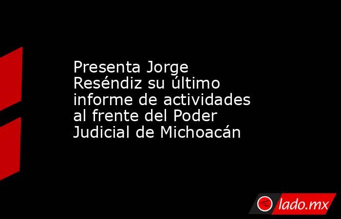 Presenta Jorge Reséndiz su último informe de actividades al frente del Poder Judicial de Michoacán. Noticias en tiempo real