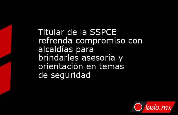 Titular de la SSPCE refrenda compromiso con alcaldías para brindarles asesoría y orientación en temas de seguridad. Noticias en tiempo real