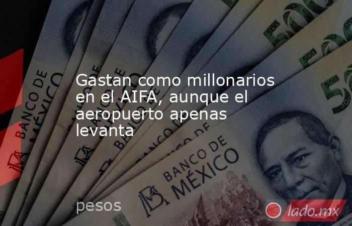 Gastan como millonarios en el AIFA, aunque el aeropuerto apenas levanta. Noticias en tiempo real