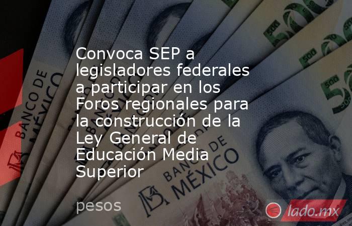 Convoca SEP a legisladores federales a participar en los Foros regionales para la construcción de la Ley General de Educación Media Superior. Noticias en tiempo real