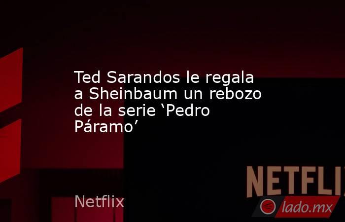 Ted Sarandos le regala a Sheinbaum un rebozo de la serie ‘Pedro Páramo’. Noticias en tiempo real