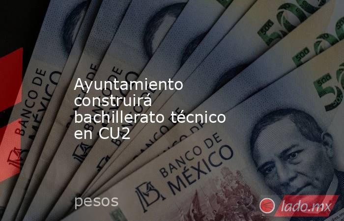 Ayuntamiento construirá bachillerato técnico en CU2 . Noticias en tiempo real