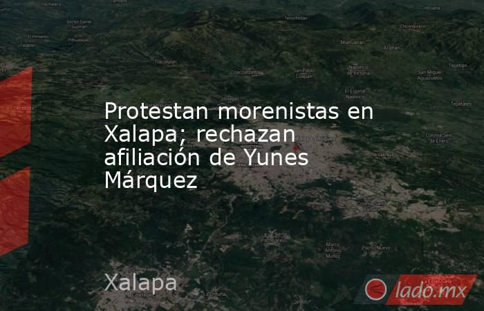 Protestan morenistas en Xalapa; rechazan afiliación de Yunes Márquez. Noticias en tiempo real