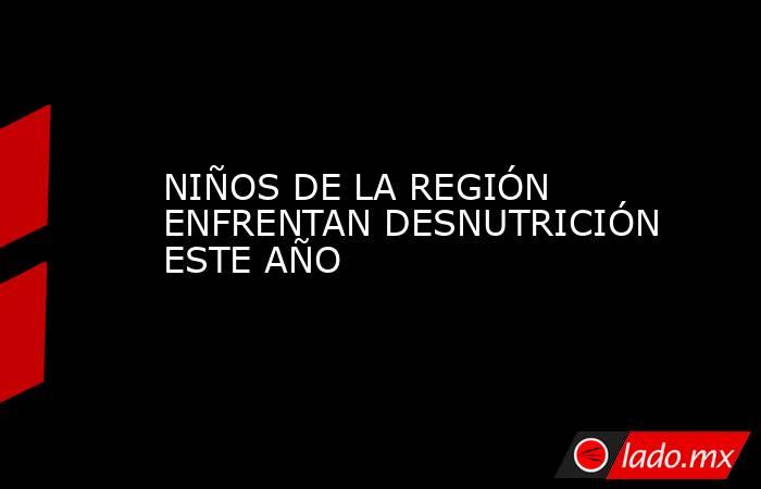 NIÑOS DE LA REGIÓN ENFRENTAN DESNUTRICIÓN ESTE AÑO. Noticias en tiempo real