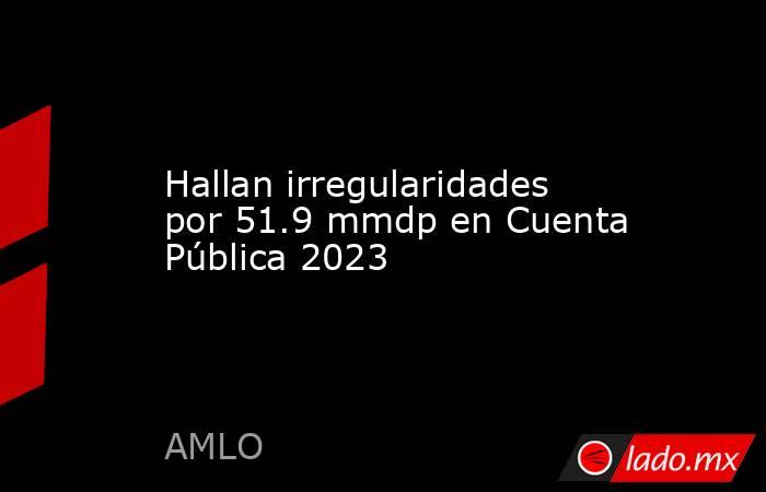 Hallan irregularidades por 51.9 mmdp en Cuenta Pública 2023. Noticias en tiempo real