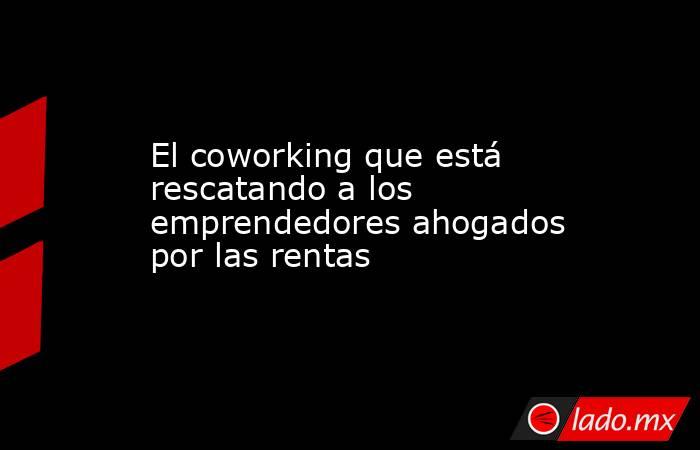 El coworking que está rescatando a los emprendedores ahogados por las rentas. Noticias en tiempo real
