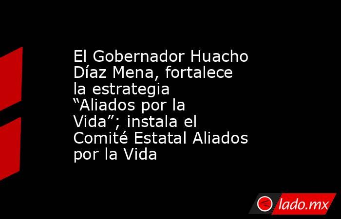 El Gobernador Huacho Díaz Mena, fortalece la estrategia “Aliados por la Vida”; instala el Comité Estatal Aliados por la Vida. Noticias en tiempo real