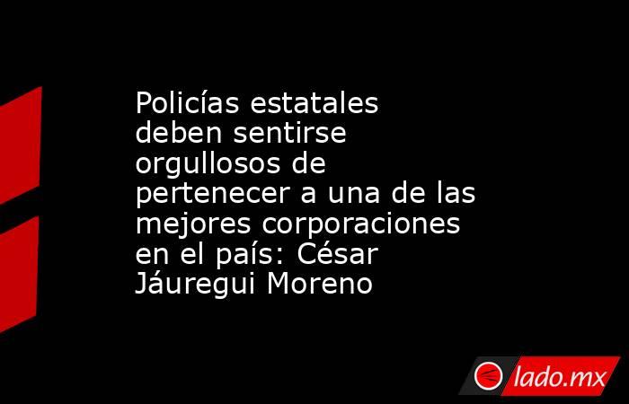 Policías estatales deben sentirse orgullosos de pertenecer a una de las mejores corporaciones en el país: César Jáuregui Moreno. Noticias en tiempo real