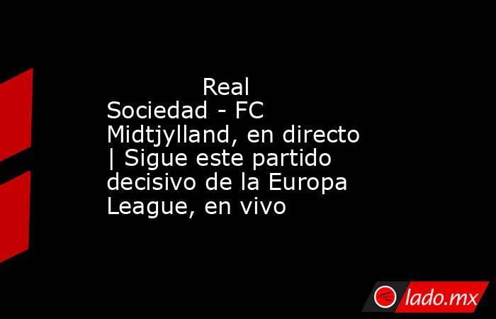             Real Sociedad - FC Midtjylland, en directo | Sigue este partido decisivo de la Europa League, en vivo        . Noticias en tiempo real