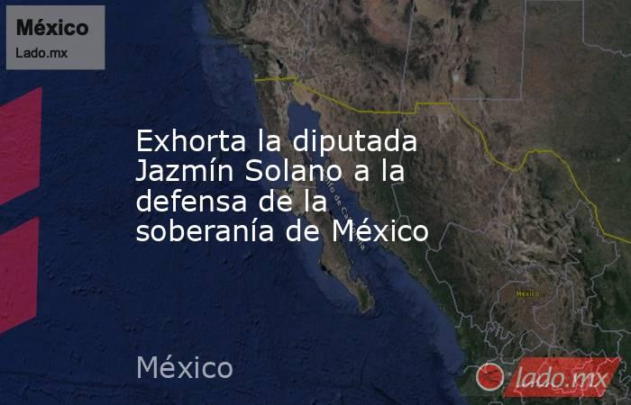 Exhorta la diputada Jazmín Solano a la defensa de la soberanía de México. Noticias en tiempo real