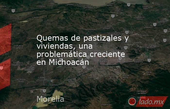 Quemas de pastizales y viviendas, una problemática creciente en Michoacán. Noticias en tiempo real