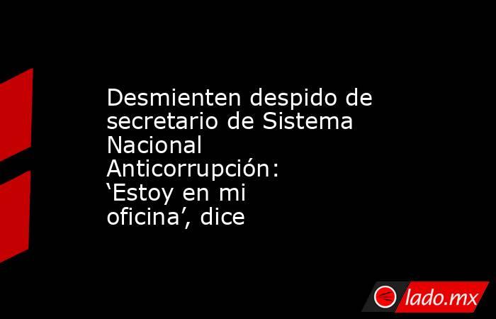 Desmienten despido de secretario de Sistema Nacional Anticorrupción: ‘Estoy en mi oficina’, dice. Noticias en tiempo real
