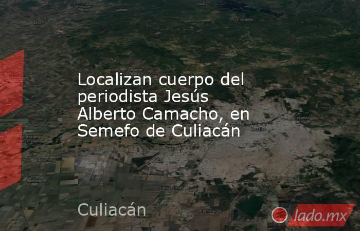 Localizan cuerpo del periodista Jesús Alberto Camacho, en Semefo de Culiacán. Noticias en tiempo real