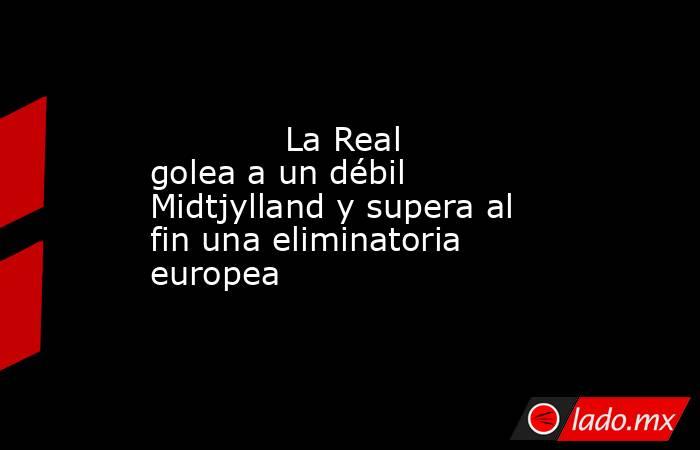             La Real golea a un débil Midtjylland y supera al fin una eliminatoria europea        . Noticias en tiempo real